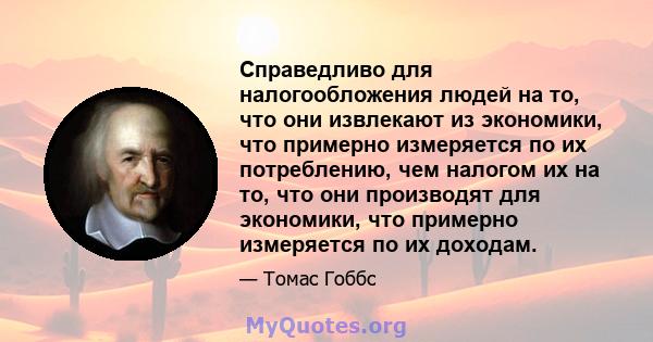 Справедливо для налогообложения людей на то, что они извлекают из экономики, что примерно измеряется по их потреблению, чем налогом их на то, что они производят для экономики, что примерно измеряется по их доходам.