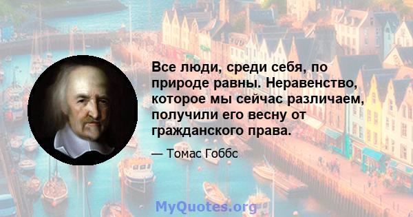 Все люди, среди себя, по природе равны. Неравенство, которое мы сейчас различаем, получили его весну от гражданского права.