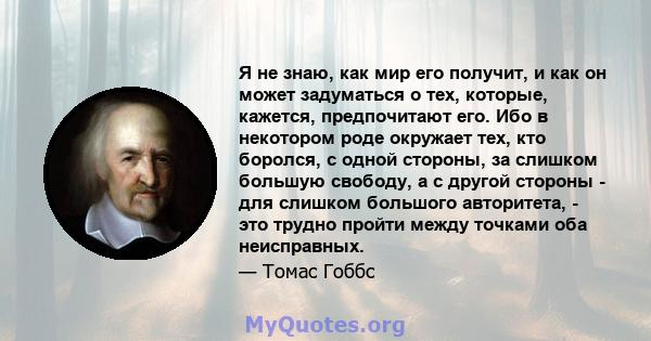 Я не знаю, как мир его получит, и как он может задуматься о тех, которые, кажется, предпочитают его. Ибо в некотором роде окружает тех, кто боролся, с одной стороны, за слишком большую свободу, а с другой стороны - для