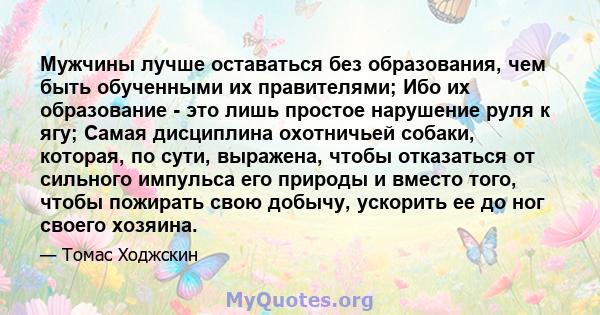 Мужчины лучше оставаться без образования, чем быть обученными их правителями; Ибо их образование - это лишь простое нарушение руля к ягу; Самая дисциплина охотничьей собаки, которая, по сути, выражена, чтобы отказаться