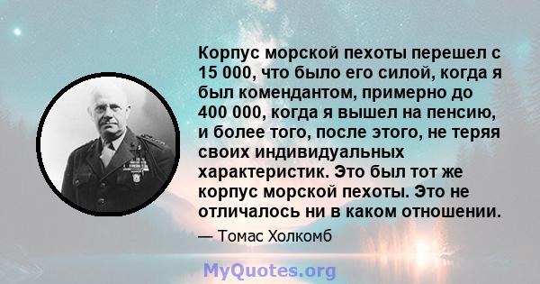 Корпус морской пехоты перешел с 15 000, что было его силой, когда я был комендантом, примерно до 400 000, когда я вышел на пенсию, и более того, после этого, не теряя своих индивидуальных характеристик. Это был тот же