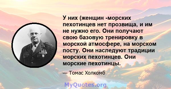 У них (женщин -морских пехотинцев нет прозвища, и им не нужно его. Они получают свою базовую тренировку в морской атмосфере, на морском посту. Они наследуют традиции морских пехотинцев. Они морские пехотинцы.