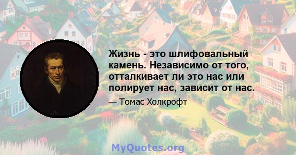 Жизнь - это шлифовальный камень. Независимо от того, отталкивает ли это нас или полирует нас, зависит от нас.