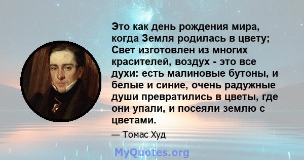 Это как день рождения мира, когда Земля родилась в цвету; Свет изготовлен из многих красителей, воздух - это все духи: есть малиновые бутоны, и белые и синие, очень радужные души превратились в цветы, где они упали, и