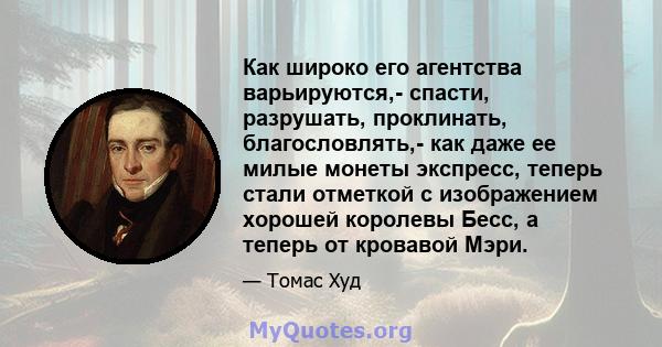 Как широко его агентства варьируются,- спасти, разрушать, проклинать, благословлять,- как даже ее милые монеты экспресс, теперь стали отметкой с изображением хорошей королевы Бесс, а теперь от кровавой Мэри.