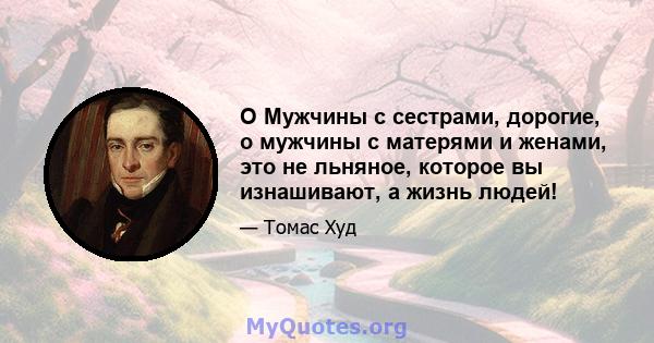 O Мужчины с сестрами, дорогие, о мужчины с матерями и женами, это не льняное, которое вы изнашивают, а жизнь людей!