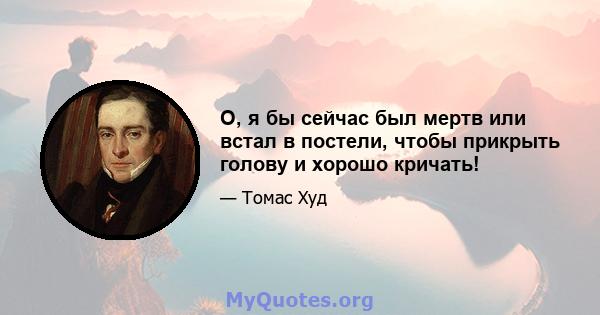 О, я бы сейчас был мертв или встал в постели, чтобы прикрыть голову и хорошо кричать!