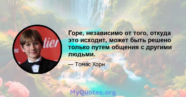 Горе, независимо от того, откуда это исходит, может быть решено только путем общения с другими людьми.