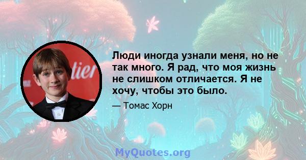 Люди иногда узнали меня, но не так много. Я рад, что моя жизнь не слишком отличается. Я не хочу, чтобы это было.