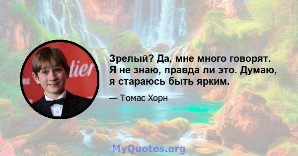 Зрелый? Да, мне много говорят. Я не знаю, правда ли это. Думаю, я стараюсь быть ярким.