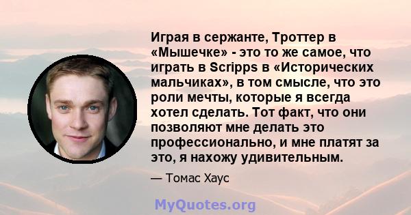 Играя в сержанте, Троттер в «Мышечке» - это то же самое, что играть в Scripps в «Исторических мальчиках», в том смысле, что это роли мечты, которые я всегда хотел сделать. Тот факт, что они позволяют мне делать это