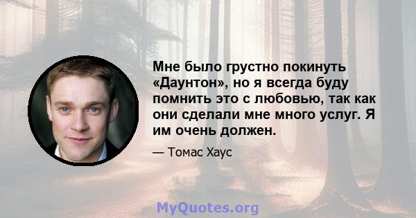 Мне было грустно покинуть «Даунтон», но я всегда буду помнить это с любовью, так как они сделали мне много услуг. Я им очень должен.