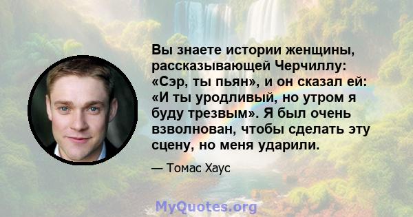 Вы знаете истории женщины, рассказывающей Черчиллу: «Сэр, ты пьян», и он сказал ей: «И ты уродливый, но утром я буду трезвым». Я был очень взволнован, чтобы сделать эту сцену, но меня ударили.