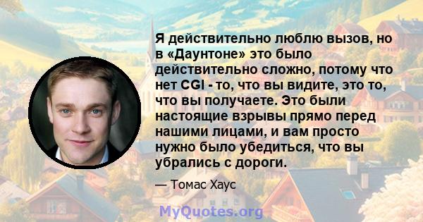 Я действительно люблю вызов, но в «Даунтоне» это было действительно сложно, потому что нет CGI - то, что вы видите, это то, что вы получаете. Это были настоящие взрывы прямо перед нашими лицами, и вам просто нужно было