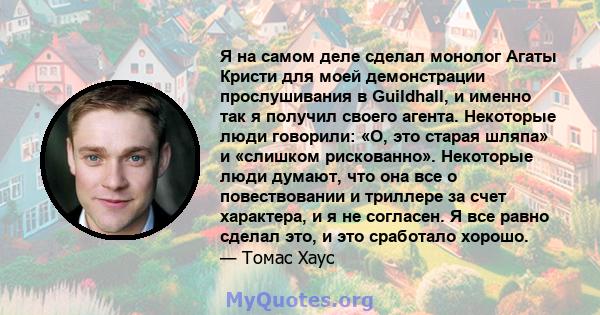 Я на самом деле сделал монолог Агаты Кристи для моей демонстрации прослушивания в Guildhall, и именно так я получил своего агента. Некоторые люди говорили: «О, это старая шляпа» и «слишком рискованно». Некоторые люди