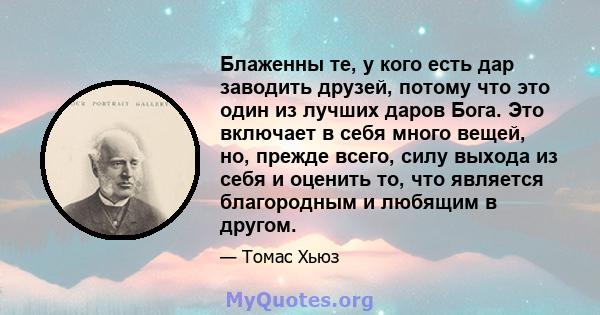 Блаженны те, у кого есть дар заводить друзей, потому что это один из лучших даров Бога. Это включает в себя много вещей, но, прежде всего, силу выхода из себя и оценить то, что является благородным и любящим в другом.