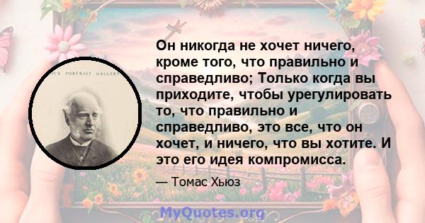 Он никогда не хочет ничего, кроме того, что правильно и справедливо; Только когда вы приходите, чтобы урегулировать то, что правильно и справедливо, это все, что он хочет, и ничего, что вы хотите. И это его идея