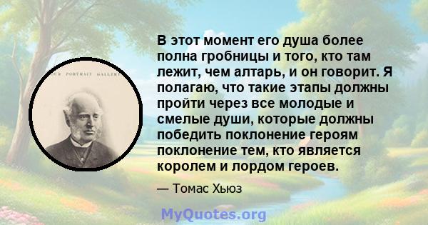 В этот момент его душа более полна гробницы и того, кто там лежит, чем алтарь, и он говорит. Я полагаю, что такие этапы должны пройти через все молодые и смелые души, которые должны победить поклонение героям поклонение 