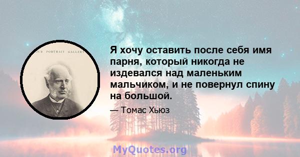 Я хочу оставить после себя имя парня, который никогда не издевался над маленьким мальчиком, и не повернул спину на большой.