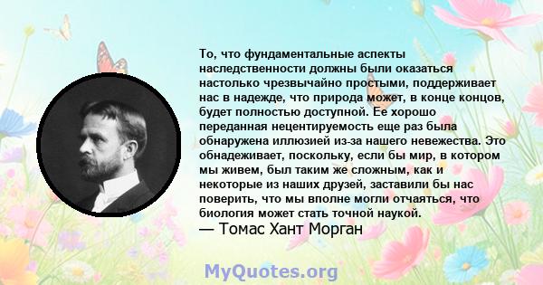 То, что фундаментальные аспекты наследственности должны были оказаться настолько чрезвычайно простыми, поддерживает нас в надежде, что природа может, в конце концов, будет полностью доступной. Ее хорошо переданная