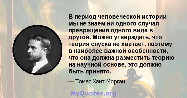 В период человеческой истории мы не знаем ни одного случая превращения одного вида в другой. Можно утверждать, что теория спуска не хватает, поэтому в наиболее важной особенности, что она должна разместить теорию на