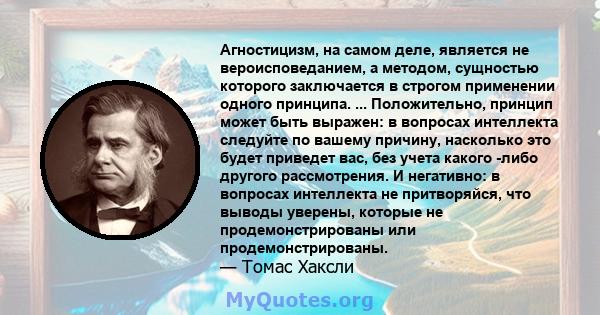 Агностицизм, на самом деле, является не вероисповеданием, а методом, сущностью которого заключается в строгом применении одного принципа. ... Положительно, принцип может быть выражен: в вопросах интеллекта следуйте по