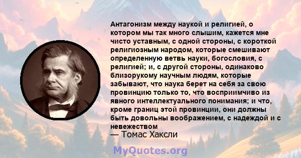 Антагонизм между наукой и религией, о котором мы так много слышим, кажется мне чисто уставным, с одной стороны, с короткой религиозным народом, которые смешивают определенную ветвь науки, богословия, с религией; и, с