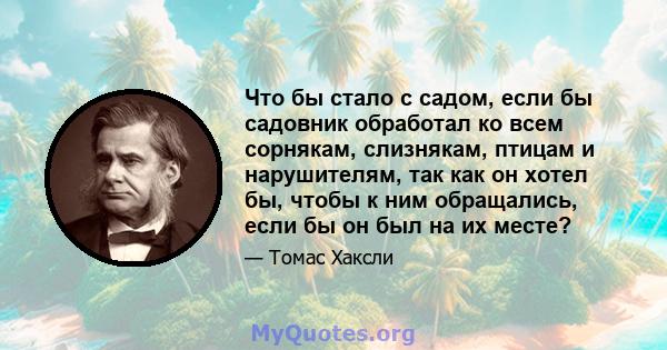 Что бы стало с садом, если бы садовник обработал ко всем сорнякам, слизнякам, птицам и нарушителям, так как он хотел бы, чтобы к ним обращались, если бы он был на их месте?