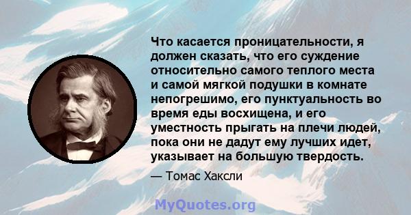 Что касается проницательности, я должен сказать, что его суждение относительно самого теплого места и самой мягкой подушки в комнате непогрешимо, его пунктуальность во время еды восхищена, и его уместность прыгать на