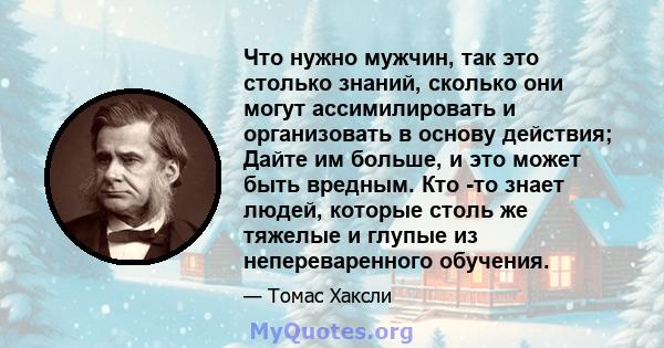 Что нужно мужчин, так это столько знаний, сколько они могут ассимилировать и организовать в основу действия; Дайте им больше, и это может быть вредным. Кто -то знает людей, которые столь же тяжелые и глупые из