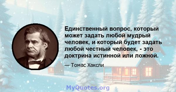 Единственный вопрос, который может задать любой мудрый человек, и который будет задать любой честный человек, - это доктрина истинной или ложной.