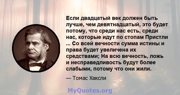 Если двадцатый век должен быть лучше, чем девятнадцатый, это будет потому, что среди нас есть, среди нас, которые идут по стопам Пристли ... Со всей вечности сумма истины и права будет увеличена их средствами; На всю