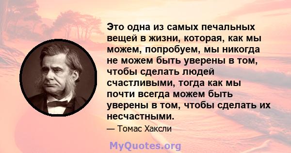 Это одна из самых печальных вещей в жизни, которая, как мы можем, попробуем, мы никогда не можем быть уверены в том, чтобы сделать людей счастливыми, тогда как мы почти всегда можем быть уверены в том, чтобы сделать их