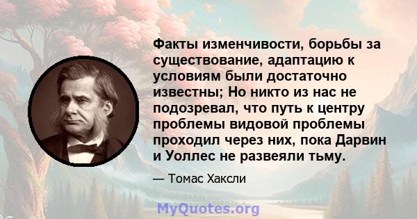 Факты изменчивости, борьбы за существование, адаптацию к условиям были достаточно известны; Но никто из нас не подозревал, что путь к центру проблемы видовой проблемы проходил через них, пока Дарвин и Уоллес не развеяли 