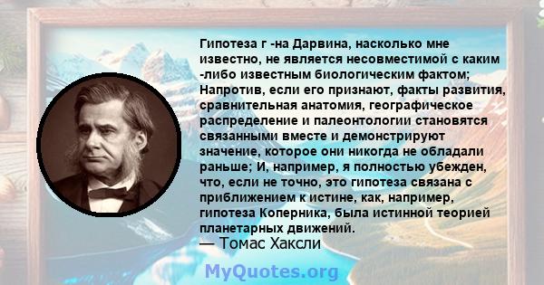 Гипотеза г -на Дарвина, насколько мне известно, не является несовместимой с каким -либо известным биологическим фактом; Напротив, если его признают, факты развития, сравнительная анатомия, географическое распределение и 