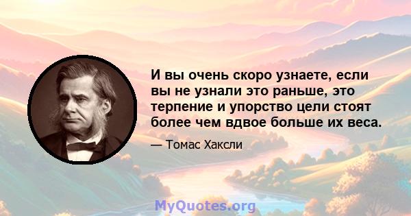 И вы очень скоро узнаете, если вы не узнали это раньше, это терпение и упорство цели стоят более чем вдвое больше их веса.