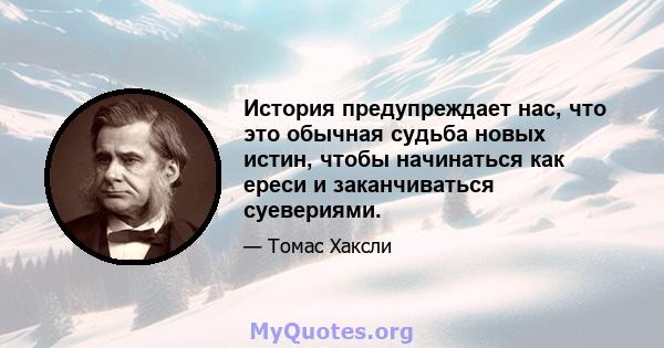 История предупреждает нас, что это обычная судьба новых истин, чтобы начинаться как ереси и заканчиваться суевериями.