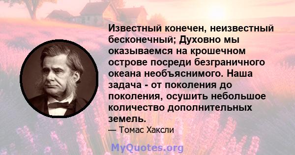 Известный конечен, неизвестный бесконечный; Духовно мы оказываемся на крошечном острове посреди безграничного океана необъяснимого. Наша задача - от поколения до поколения, осушить небольшое количество дополнительных