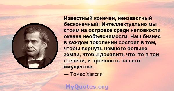 Известный конечен, неизвестный бесконечный; Интеллектуально мы стоим на островке среди неловкости океана необъяснимости. Наш бизнес в каждом поколении состоит в том, чтобы вернуть немного больше земли, чтобы добавить