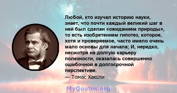 Любой, кто изучал историю науки, знает, что почти каждый великий шаг в ней был сделан «ожиданием природы», то есть изобретением гипотез, которое, хотя и проверяемое, часто имело очень мало основы для начала; И, нередко, 