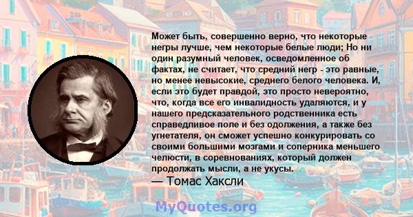 Может быть, совершенно верно, что некоторые негры лучше, чем некоторые белые люди; Но ни один разумный человек, осведомленное об фактах, не считает, что средний негр - это равные, но менее невысокие, среднего белого