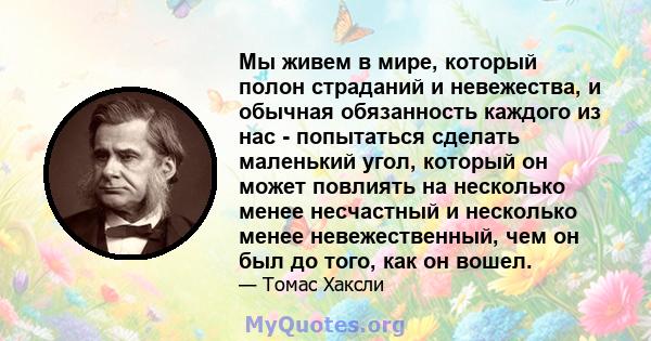 Мы живем в мире, который полон страданий и невежества, и обычная обязанность каждого из нас - попытаться сделать маленький угол, который он может повлиять на несколько менее несчастный и несколько менее невежественный,