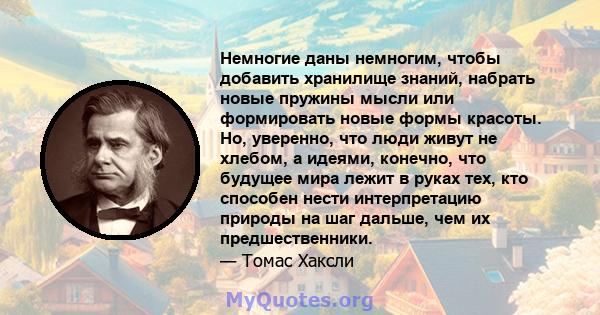 Немногие даны немногим, чтобы добавить хранилище знаний, набрать новые пружины мысли или формировать новые формы красоты. Но, уверенно, что люди живут не хлебом, а идеями, конечно, что будущее мира лежит в руках тех,