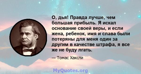 О, дья! Правда лучше, чем большая прибыль. Я искал основание своей веры, и если жена, ребенок, имя и слава были потеряны для меня один за другим в качестве штрафа, я все же не буду лгать.