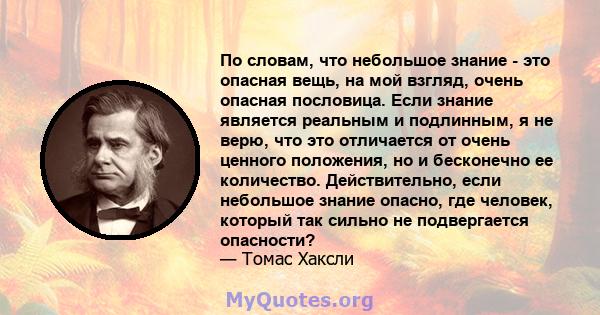 По словам, что небольшое знание - это опасная вещь, на мой взгляд, очень опасная пословица. Если знание является реальным и подлинным, я не верю, что это отличается от очень ценного положения, но и бесконечно ее