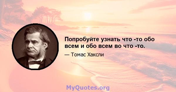 Попробуйте узнать что -то обо всем и обо всем во что -то.