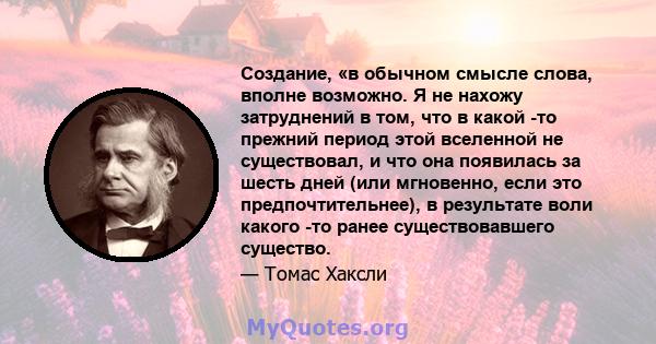 Создание, «в обычном смысле слова, вполне возможно. Я не нахожу затруднений в том, что в какой -то прежний период этой вселенной не существовал, и что она появилась за шесть дней (или мгновенно, если это