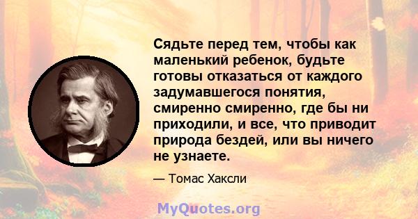 Сядьте перед тем, чтобы как маленький ребенок, будьте готовы отказаться от каждого задумавшегося понятия, смиренно смиренно, где бы ни приходили, и все, что приводит природа бездей, или вы ничего не узнаете.