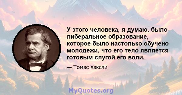 У этого человека, я думаю, было либеральное образование, которое было настолько обучено молодежи, что его тело является готовым слугой его воли.