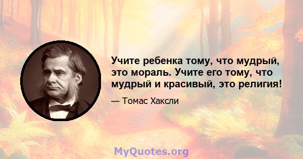 Учите ребенка тому, что мудрый, это мораль. Учите его тому, что мудрый и красивый, это религия!